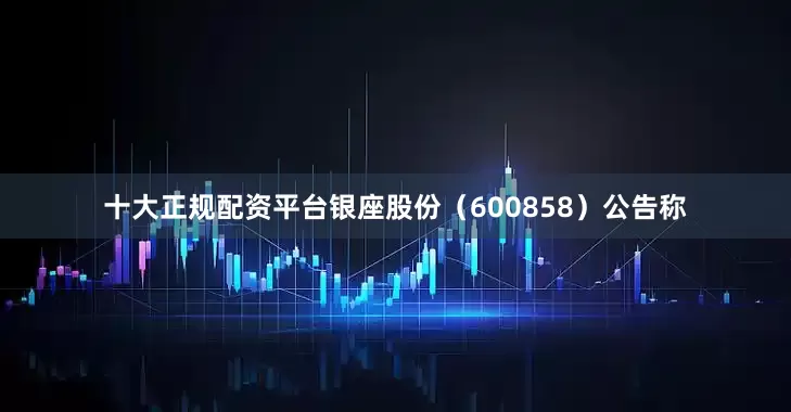 十大正规配资平台银座股份（600858）公告称