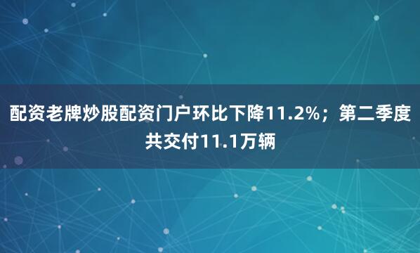 配资老牌炒股配资门户环比下降11.2%；第二季度共交付11.1万辆