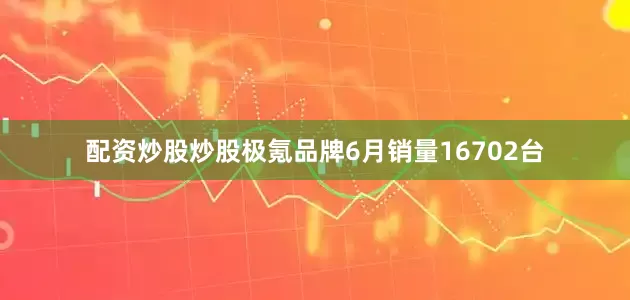 配资炒股炒股极氪品牌6月销量16702台