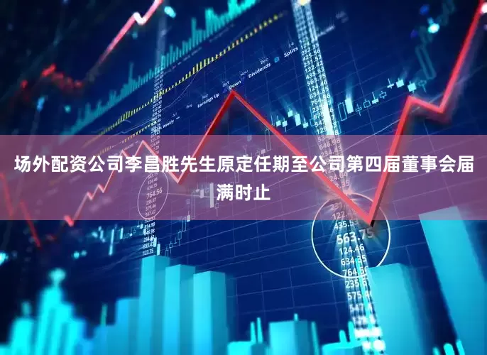 场外配资公司李昌胜先生原定任期至公司第四届董事会届满时止