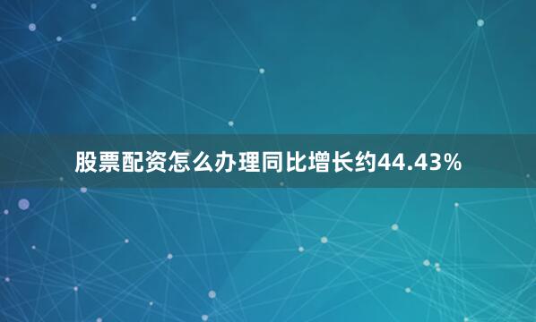 股票配资怎么办理同比增长约44.43%