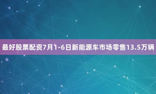 最好股票配资7月1-6日新能源车市场零售13.5万辆