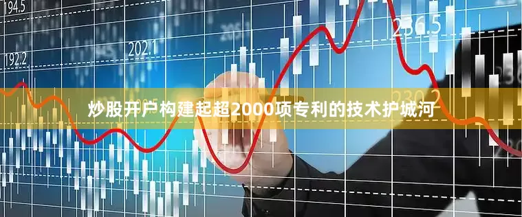 炒股开户构建起超2000项专利的技术护城河