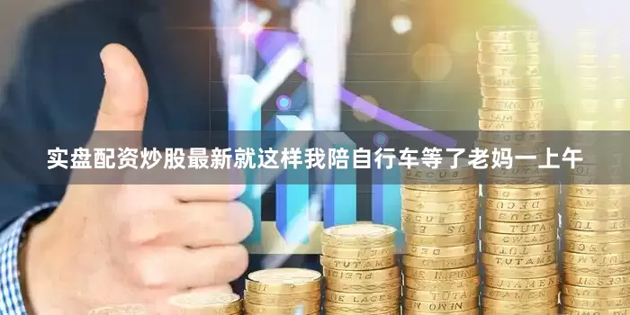实盘配资炒股最新就这样我陪自行车等了老妈一上午