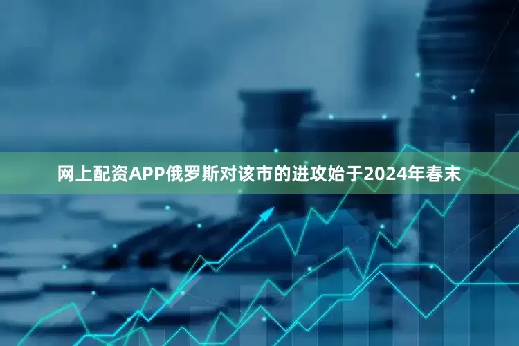 网上配资APP俄罗斯对该市的进攻始于2024年春末