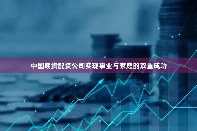 中国期货配资公司实现事业与家庭的双重成功
