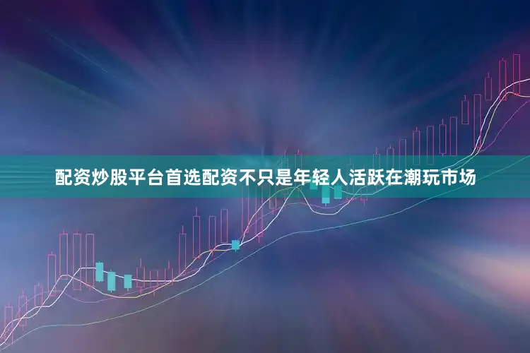 配资炒股平台首选配资　　不只是年轻人活跃在潮玩市场