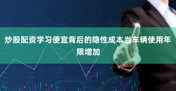 炒股配资学习便宜背后的隐性成本当车辆使用年限增加
