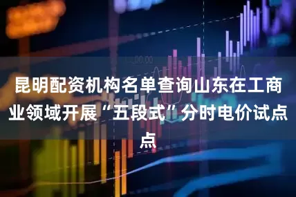 昆明配资机构名单查询山东在工商业领域开展“五段式”分时电价试点