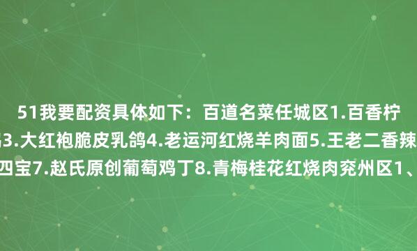 51我要配资具体如下：百道名菜任城区1.百香柠檬气泡虾2.陈记烤鹅3.大红袍脆皮乳鸽4.老运河红烧羊肉面5.王老二香辣鲤鱼6.锡龙汤冲海四宝7.赵氏原创葡萄鸡丁8.青梅桂花红烧肉兖州区1、炒拐子鸡2、茂记猪肉串3、三河村猪蹄4、松鼠桂鱼5、四鼻大鲤鱼曲阜市1、毛竹南荠