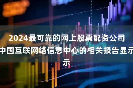 2024最可靠的网上股票配资公司中国互联网络信息中心的相关报告显示
