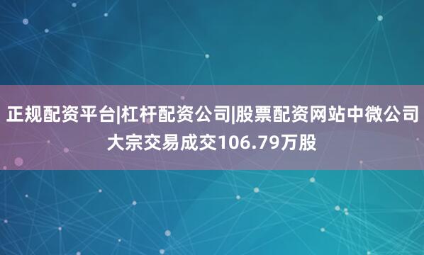 正规配资平台|杠杆配资公司|股票配资网站中微公司大宗交易成交106.79万股